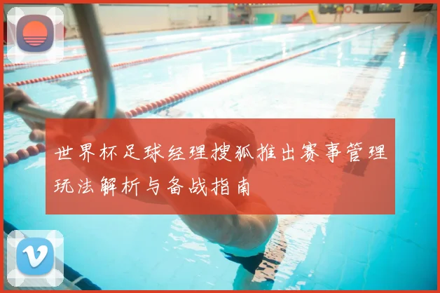世界杯足球经理搜狐推出赛事管理玩法解析与备战指南