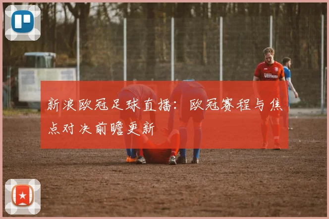 新浪欧冠足球直播：欧冠赛程与焦点对决前瞻更新