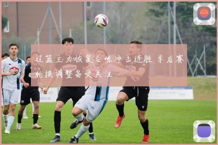 辽篮主力恢复合练冲击连胜 季后赛轮换调整备受关注